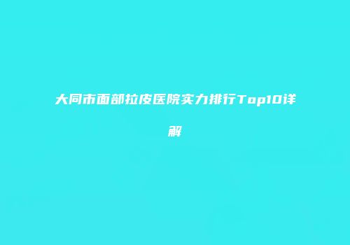 大同市面部拉皮医院实力排行Top10详解