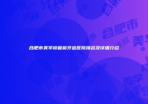 合肥市美学修复前牙齿医院排名及详细介绍