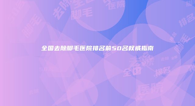 全国去除脚毛医院排名前50名权威指南