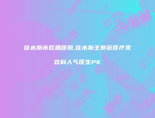 佳木斯市肛肠医院,佳木斯王紫薇医疗美容科人气医生PK