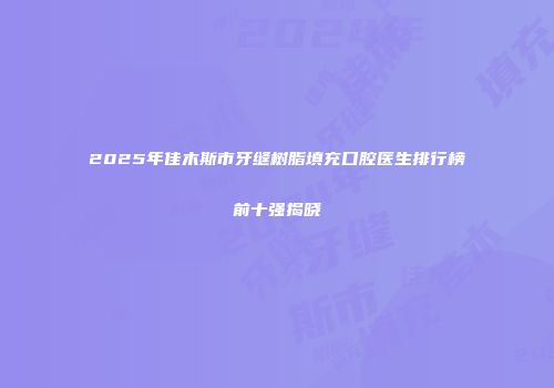 2025年佳木斯市牙缝树脂填充口腔医生排行榜前十强揭晓