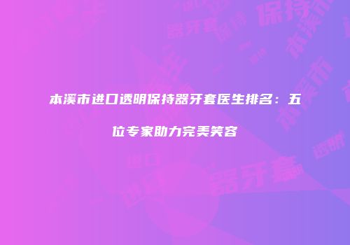 本溪市进口透明保持器牙套医生排名：五位专家助力完美笑容