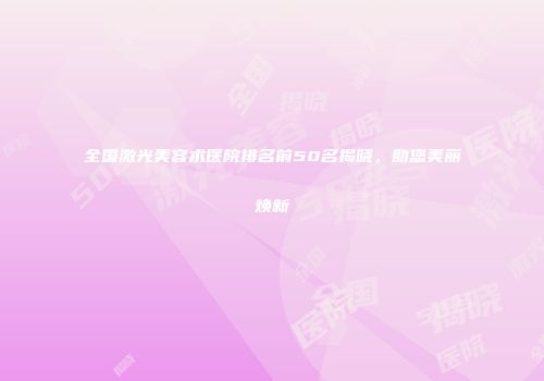 全国激光美容术医院排名前50名揭晓，助您美丽焕新
