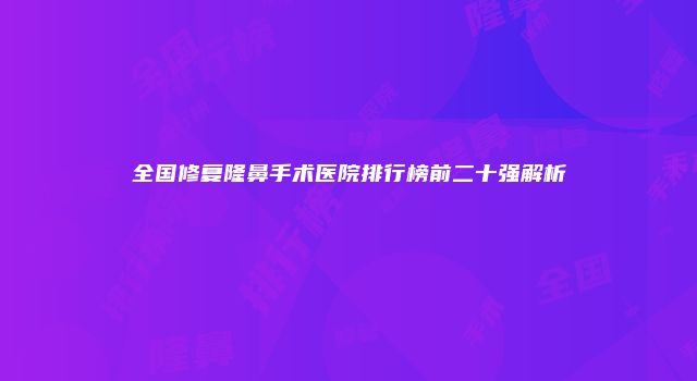 全国修复隆鼻手术医院排行榜前二十强解析