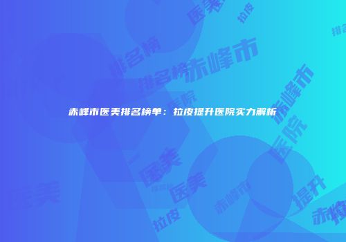 赤峰市医美排名榜单：拉皮提升医院实力解析