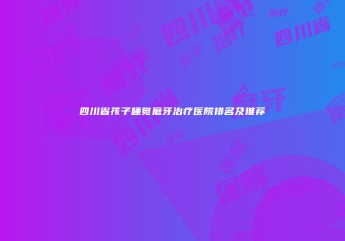 四川省孩子睡觉磨牙治疗医院排名及推荐