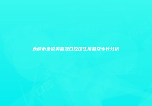 赤峰市全瓷美容冠口腔医生排名及专长分析