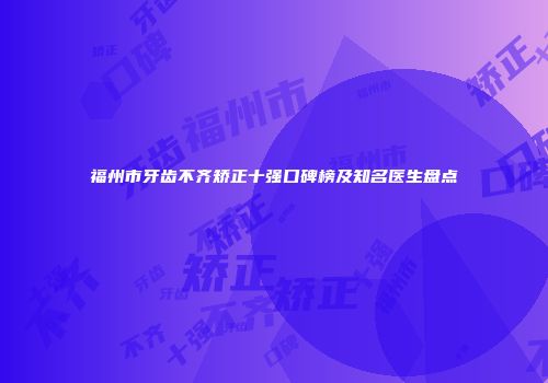 福州市牙齿不齐矫正十强口碑榜及知名医生盘点