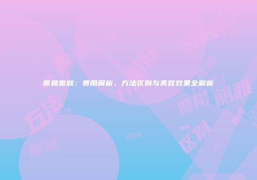 丽雅嫩肤：费用解析、方法区别与美容效果全解析