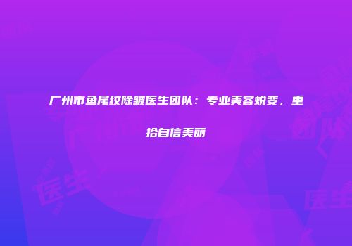 广州市鱼尾纹除皱医生团队：专业美容蜕变，重拾自信美丽