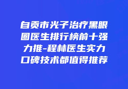 自贡市光子治疗黑眼圈医生排行榜前十强力推-程林医生实力口碑技术都值得推荐