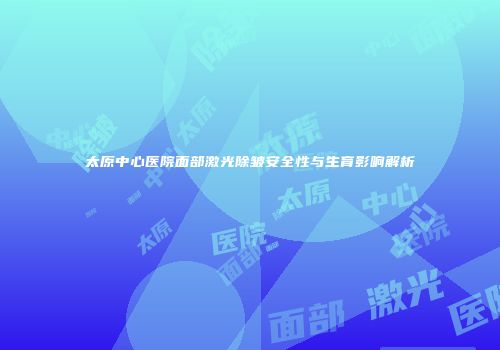 太原中心医院面部激光除皱安全性与生育影响解析