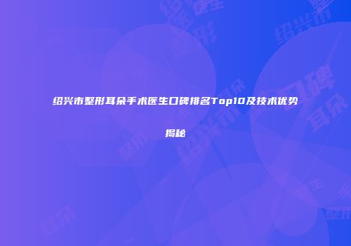 绍兴市整形耳朵手术医生口碑排名Top10及技术优势揭秘