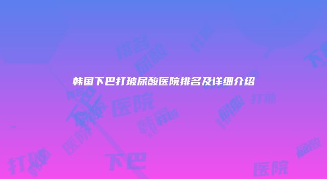 韩国下巴打玻尿酸医院排名及详细介绍