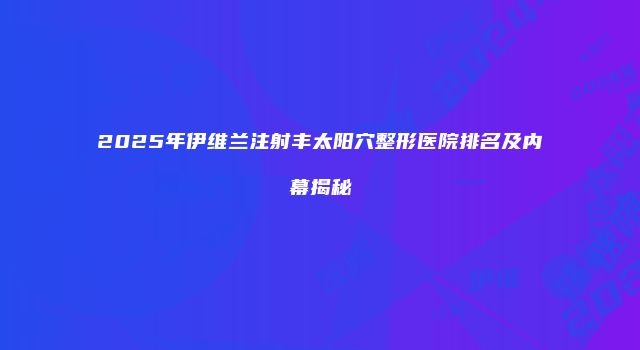 2025年伊维兰注射丰太阳穴整形医院排名及内幕揭秘