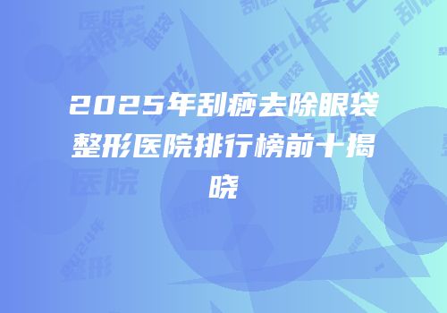 2025年刮痧去除眼袋整形医院排行榜前十揭晓