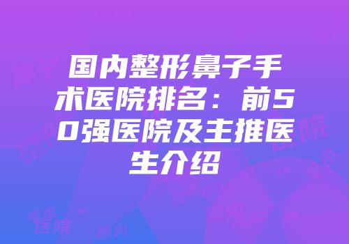 国内整形鼻子手术医院排名：前50强医院及主推医生介绍