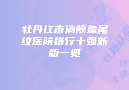牡丹江市消除鱼尾纹医院排行十强新版一览