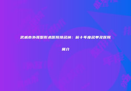 武威市外耳整形术医院排名榜：前十年度名单及医院简介