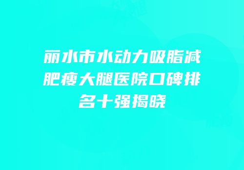 丽水市水动力吸脂减肥瘦大腿医院口碑排名十强揭晓