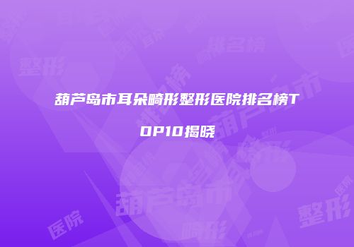 葫芦岛市耳朵畸形整形医院排名榜TOP10揭晓