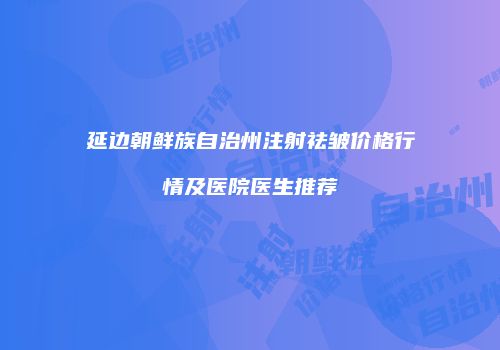 延边朝鲜族自治州注射祛皱价格行情及医院医生推荐