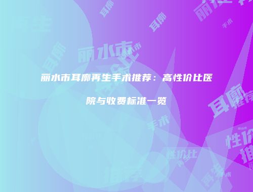 丽水市耳廓再生手术推荐：高性价比医院与收费标准一览