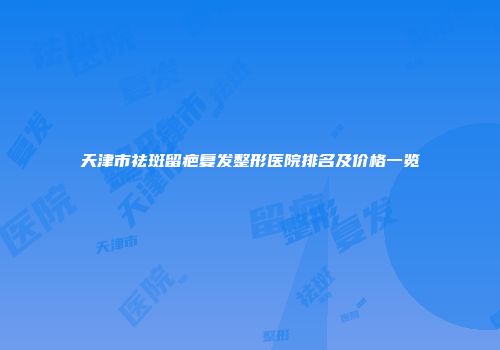 天津市祛斑留疤复发整形医院排名及价格一览