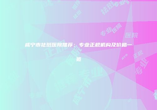 咸宁市祛斑医院推荐：专业正规机构及价格一览