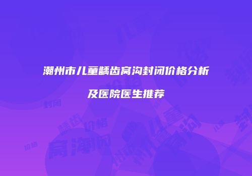 潮州市儿童龋齿窝沟封闭价格分析及医院医生推荐