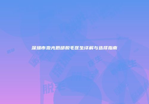 深圳市激光唇部脱毛医生详解与选择指南