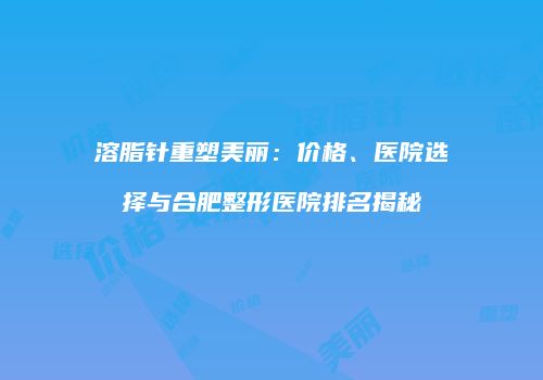 溶脂针重塑美丽：价格、医院选择与合肥整形医院排名揭秘