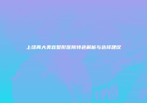 上饶两大美容整形医院特色解析与选择建议