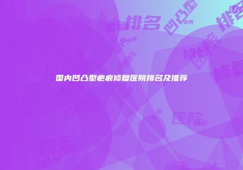 国内凹凸型疤痕修复医院排名及推荐
