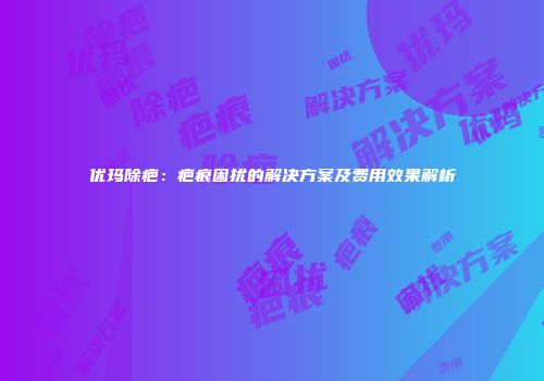 优玛除疤：疤痕困扰的解决方案及费用效果解析