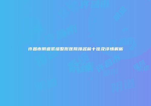 许昌市阴道紧缩整形医院排名前十佳及详情解析