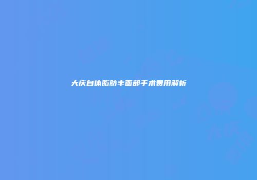 大庆自体脂肪丰面部手术费用解析