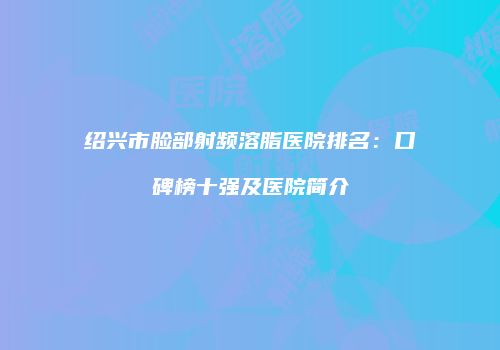 绍兴市脸部射频溶脂医院排名：口碑榜十强及医院简介