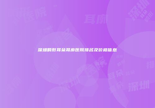 深圳畸形耳朵耳廓医院排名及价格信息