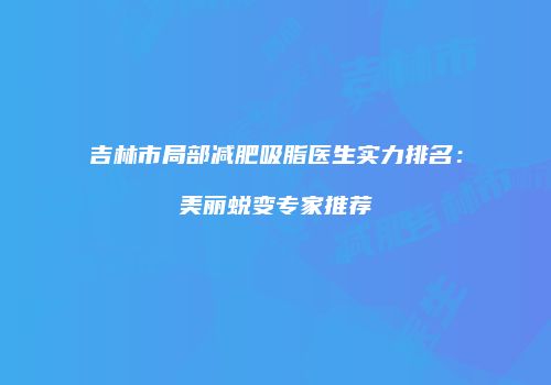 吉林市局部减肥吸脂医生实力排名：美丽蜕变专家推荐