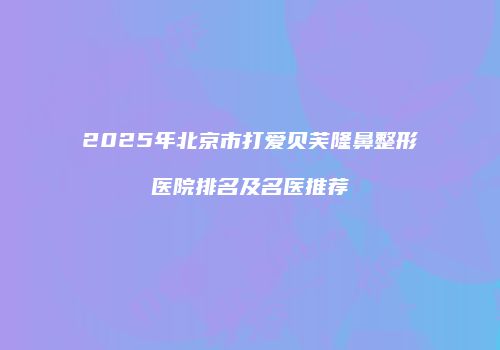 2025年北京市打爱贝芙隆鼻整形医院排名及名医推荐