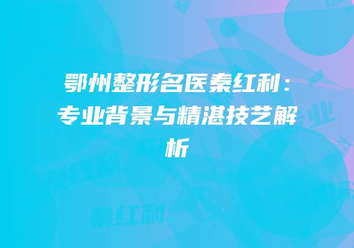 鄂州整形名医秦红利：专业背景与精湛技艺解析