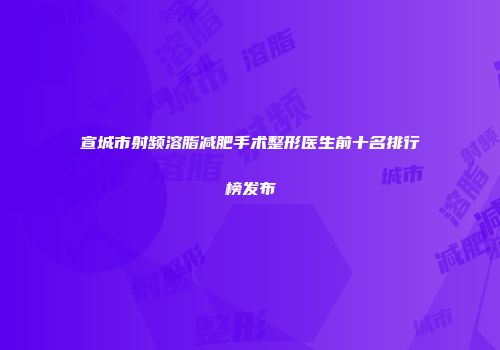 宣城市射频溶脂减肥手术整形医生前十名排行榜发布