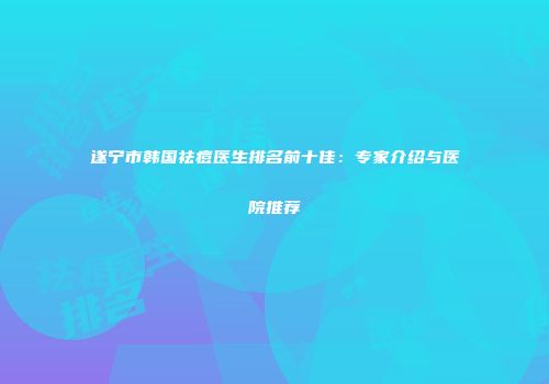 遂宁市韩国祛痘医生排名前十佳：专家介绍与医院推荐