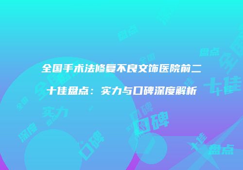 全国手术法修复不良文饰医院前二十佳盘点：实力与口碑深度解析