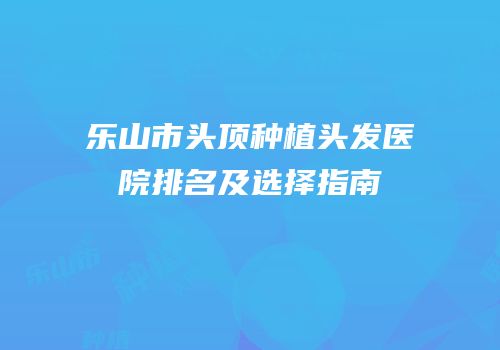 乐山市头顶种植头发医院排名及选择指南