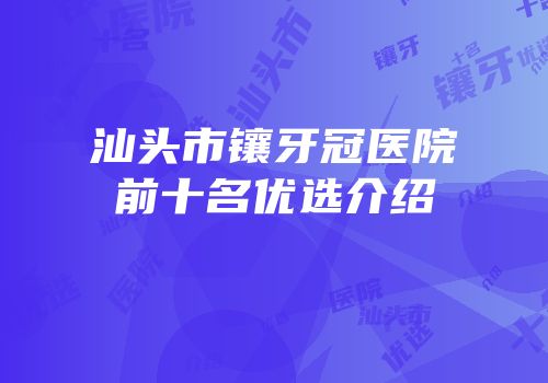 汕头市镶牙冠医院前十名优选介绍