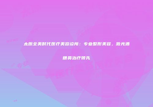太原全美时代医疗美容诊所：专业整形美容，激光酒糟鼻治疗领先