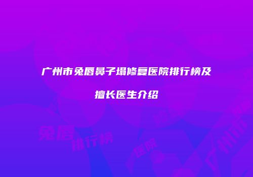 广州市兔唇鼻子塌修复医院排行榜及擅长医生介绍