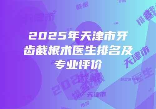 2025年天津市牙齿截根术医生排名及专业评价